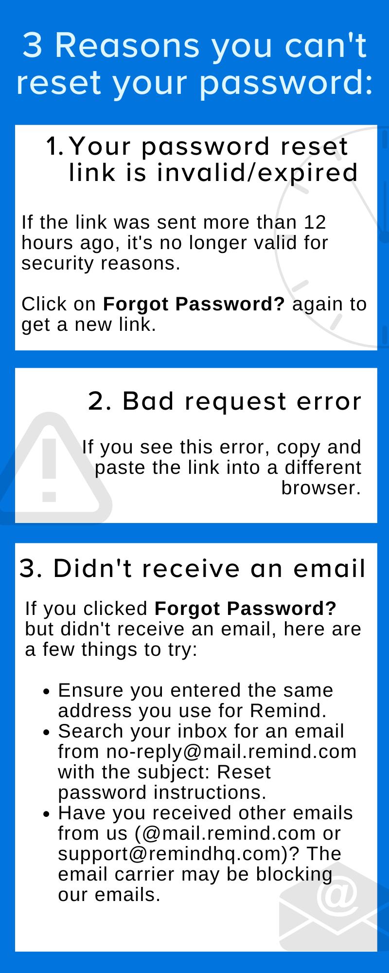 3 Reasons you can't reset your password: 1. Your password reset link is invalid/expired. If the link was sent more than 12 hours ago, it's no longer valid for security reasons. Click on “Forgot Password?” again to get a new link. 2. Bad request error. If you see this error, copy and paste the link into a different browser. 3. Didn't receive an email. If you clicked Forgot Password? but didn't receive an email, here are a few things to try: Ensure you entered the same address you use for Remind. Search your inbox for an email from no-reply@mail.remind.com with the subject: Reset password instructions. Have you received other emails from us (@mail.remind.com or support@remindhq.com)? The email carrier may be blocking our emails.