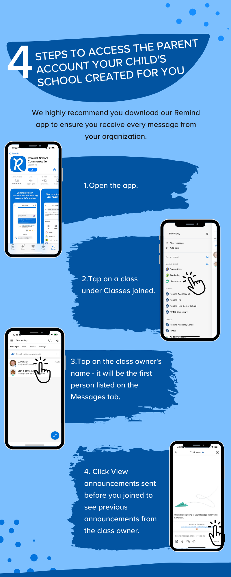 4 steps to access the parent account your child's school created for you. We highly recommend you download our Remind app to ensure you receive every message from your organization. 1. Open the app. 2. Tap on a class under Classes joined. 3. Tap on the class owner’s name - it will be the first person listed on the Messages tab. 4. Click View announcements sent before you joined to see previous announcements from the class owner.